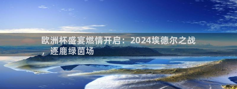 欧洲杯哪里买球靠谱|欧洲杯盛宴燃情开启：2024埃德尔之战
，逐鹿绿茵场