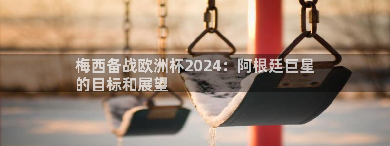 欧洲杯下单网址|梅西备战欧洲杯2024：阿根廷巨星
的目标和展望